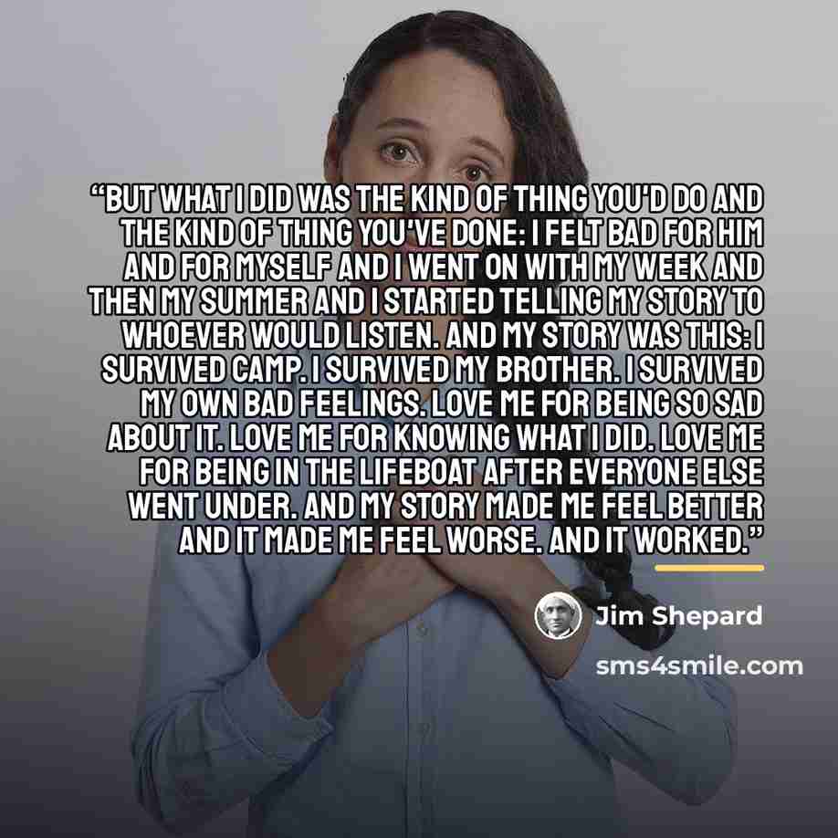 “But what I did was the kind of thing you'd do and the kind of thing you've done: I felt bad for him and for myself and I went on with my week and then my summer and I started telling my story to whoever would listen. And my story was this: I survived camp. I survived my brother. I survived my own…” quote by Jim Shepard