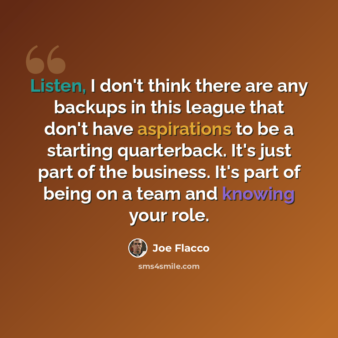 “Listen, I don't think there are any backups in this league that don't have aspirations to be a starting quarterback. It's just part of the business. It's part of being on a team and knowing your role.” quote by Joe Flacco