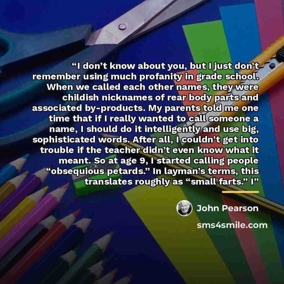 “I don’t know about you, but I just don’t remember using much profanity in grade school. When we called each other names, they were childish nicknames of rear body parts and associated by-products. My parents told me one time that if I really wanted to call someone a name, I should do it…” quote by John Pearson