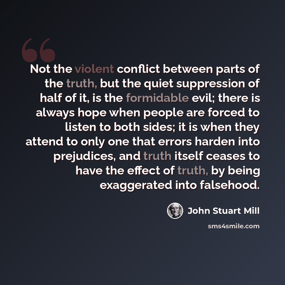 “Not the violent conflict between parts of the truth, but the quiet suppression of half of it, is the formidable evil; there is always hope when people are forced to listen to both sides; it is when they attend to only one that errors harden into prejudices, and truth itself ceases to have the…” quote by John Stuart Mill