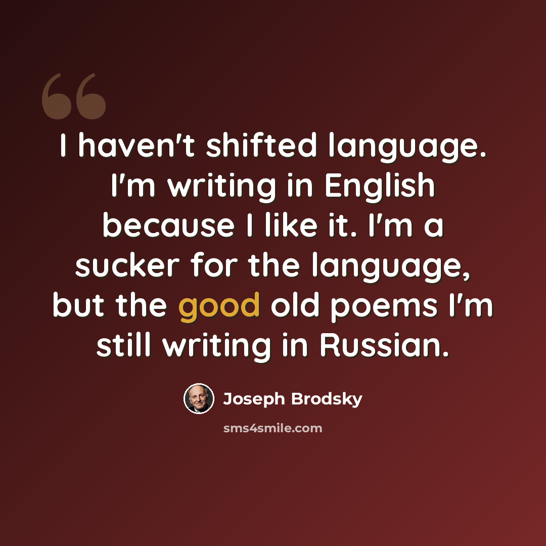 “I haven't shifted language. I'm writing in English because I like it. I'm a sucker for the language, but the good old poems I'm still writing in Russian.” quote by Joseph Brodsky