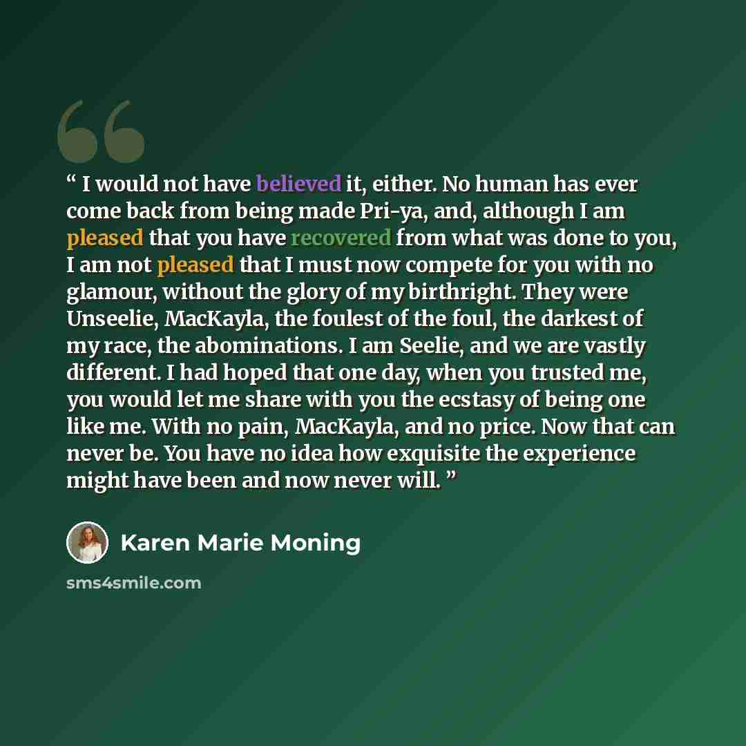 “I would not have believed it, either. No human has ever come back from being made Pri-ya, and, although I am pleased that you have recovered from what was done to you, I am not pleased that I must now compete for you with no glamour, without the glory of my birthright. They were Unseelie…” quote by Karen Marie Moning