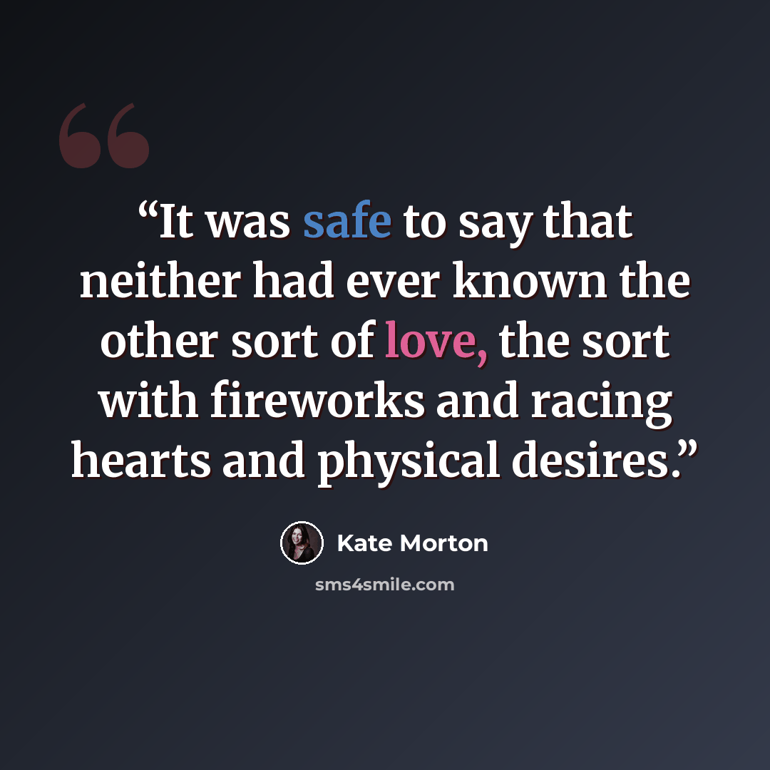 “It was safe to say that neither had ever known the other sort of love, the sort with fireworks and racing hearts and physical desires.” quote by Kate Morton