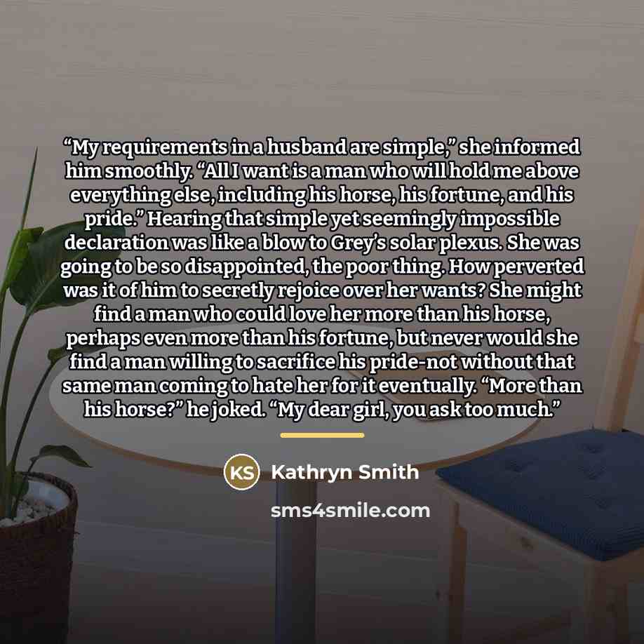 “My requirements in a husband are simple,” she informed him smoothly. “All I want is a man who will hold me above everything else, including his horse, his fortune, and his pride.” Hearing that simple yet seemingly impossible declaration was like a blow to Grey’s solar plexus. She was going to be…” quote by Kathryn Smith