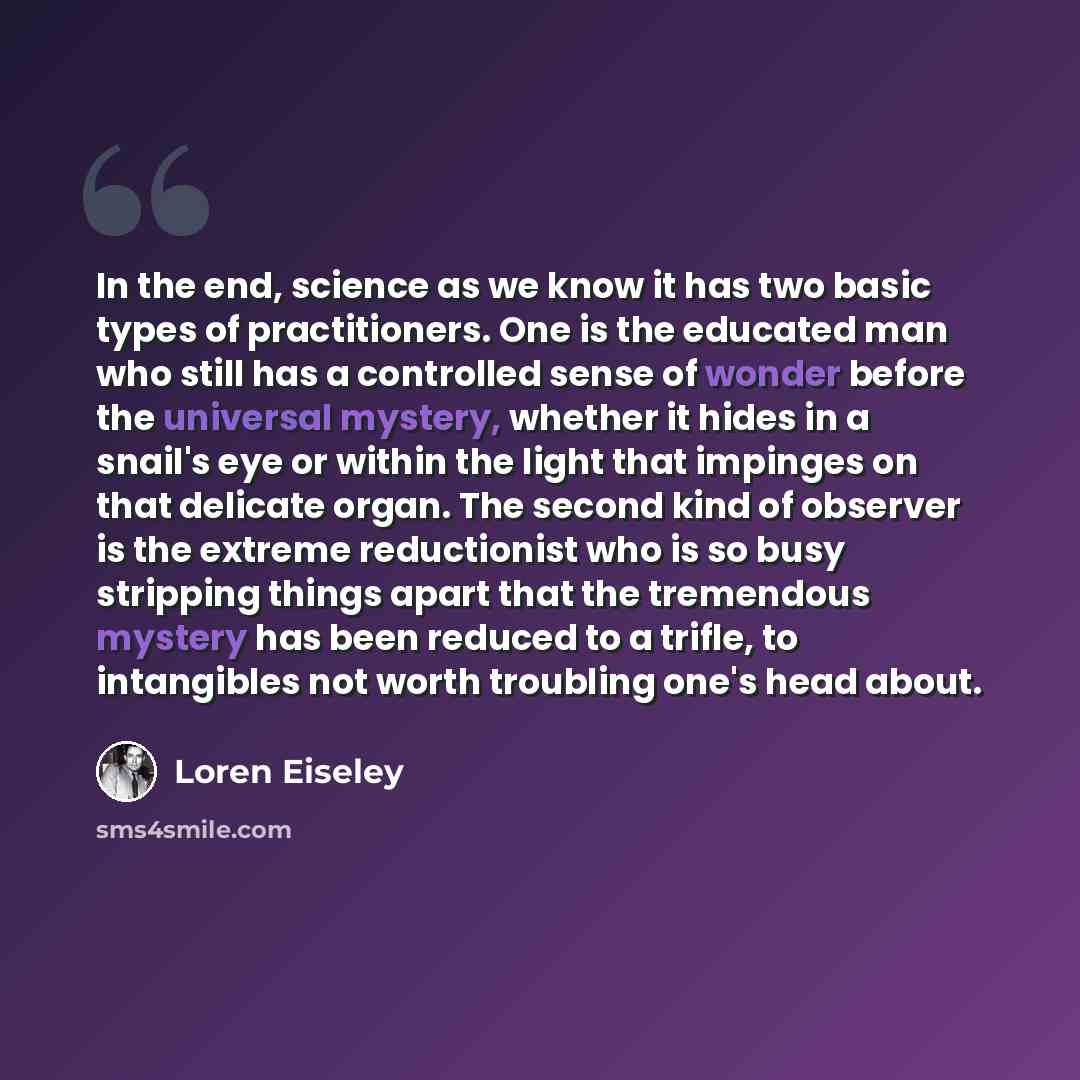 “In the end, science as we know it has two basic types of practitioners. One is the educated man who still has a controlled sense of wonder before the universal mystery, whether it hides in a snail's eye or within the light that impinges on that delicate organ. The second kind of observer is the…” quote by Loren Eiseley