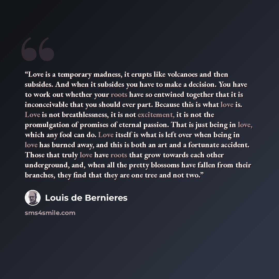 “Love is a temporary madness, it erupts like volcanoes and then subsides. And when it subsides you have to make a decision. You have to work out whether your roots have so entwined together that it is inconceivable that you should ever part. Because this is what love is. Love is not breathlessness…” quote by Louis De Bernieres