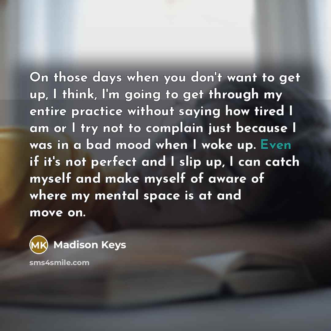 “On those days when you don't want to get up, I think, I'm going to get through my entire practice without saying how tired I am or I try not to complain just because I was in a bad mood when I woke up. Even if it's not perfect and I slip up, I can catch myself and make myself of aware of where my…” quote by Madison Keys