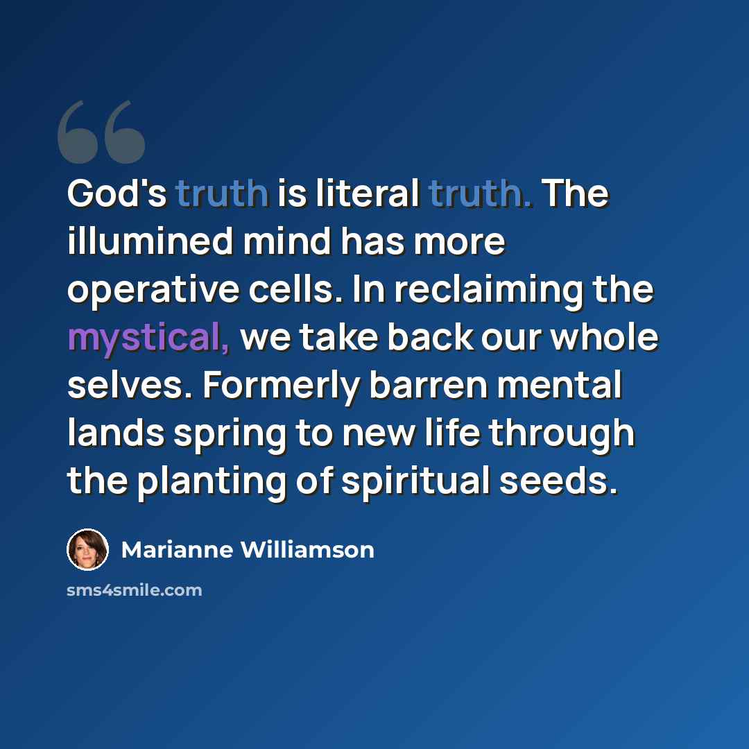 “God's truth is literal truth. The illumined mind has more operative cells. In reclaiming the mystical, we take back our whole selves. Formerly barren mental lands spring to new life through the planting of spiritual seeds.” quote by Marianne Williamson