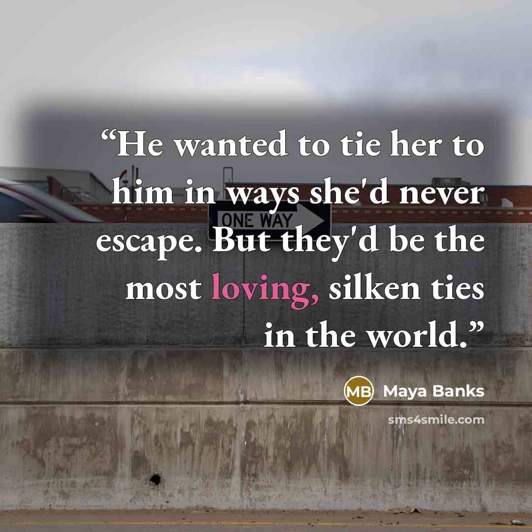 “He wanted to tie her to him in ways she'd never escape. But they'd be the most loving, silken ties in the world.” quote by Maya Banks