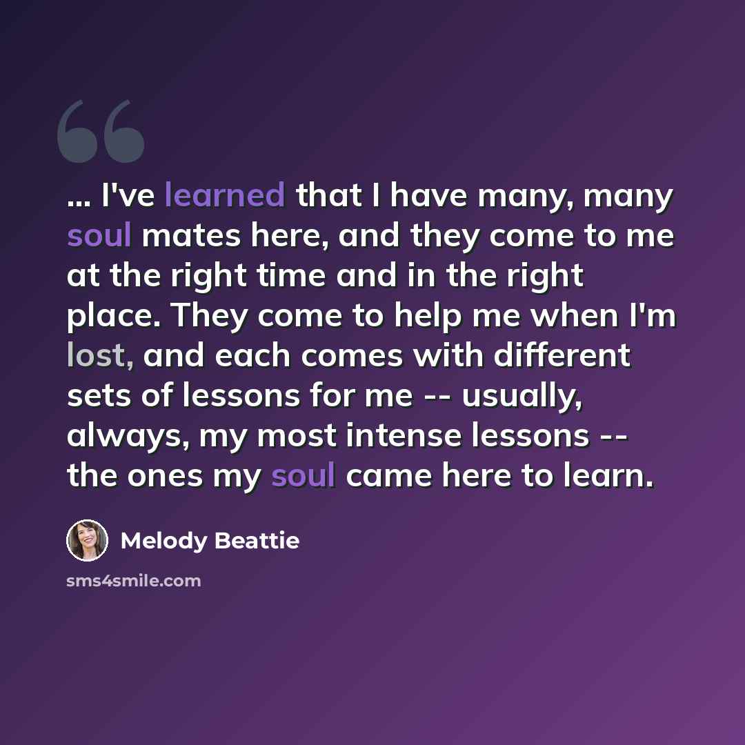 “... I've learned that I have many, many soul mates here, and they come to me at the right time and in the right place. They come to help me when I'm lost, and each comes with different sets of lessons for me -- usually, always, my most intense lessons -- the ones my soul came here to learn.” quote by Melody Beattie