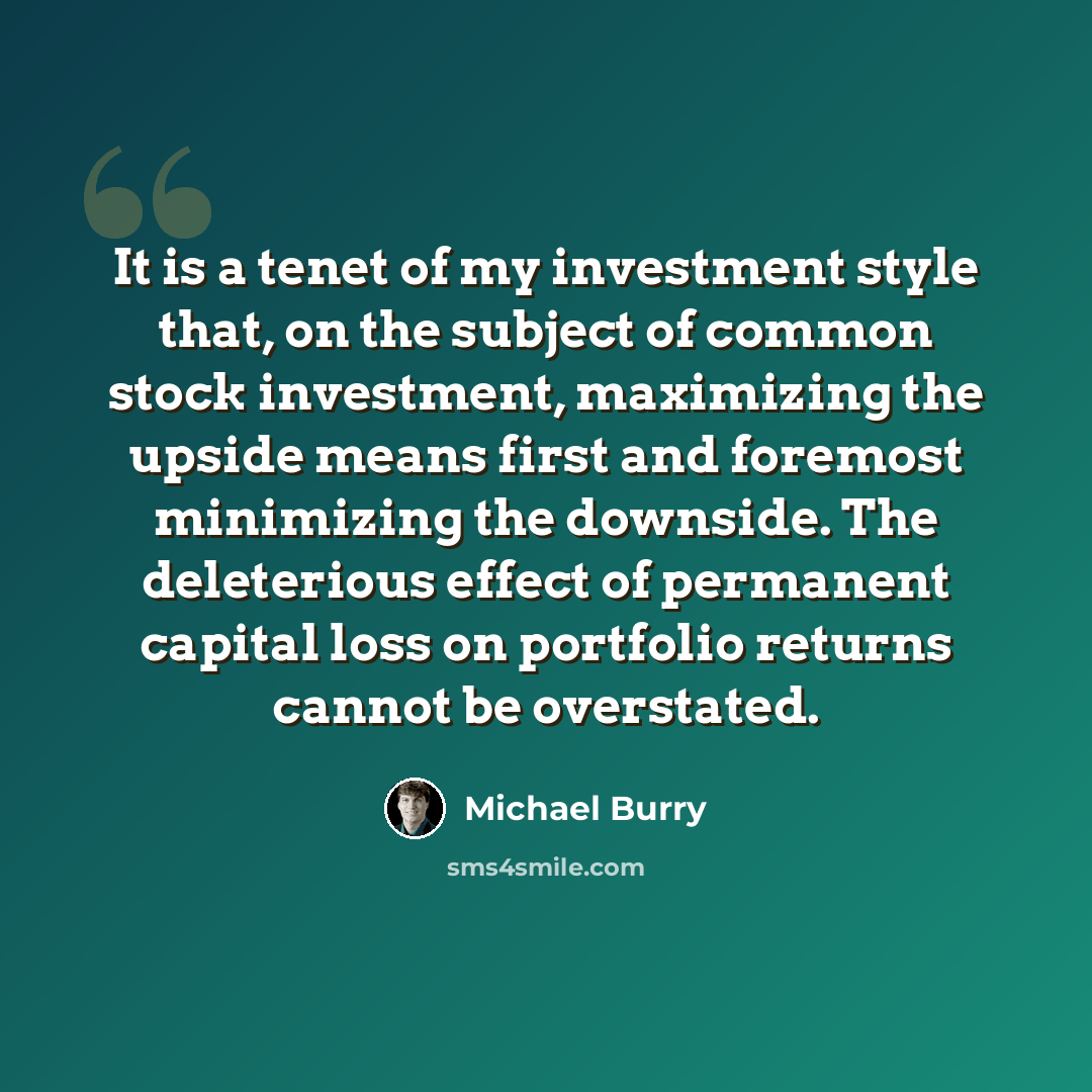 “It is a tenet of my investment style that, on the subject of common stock investment, maximizing the upside means first and foremost minimizing the downside. The deleterious effect of permanent capital loss on portfolio returns cannot be overstated.” quote by Michael Burry