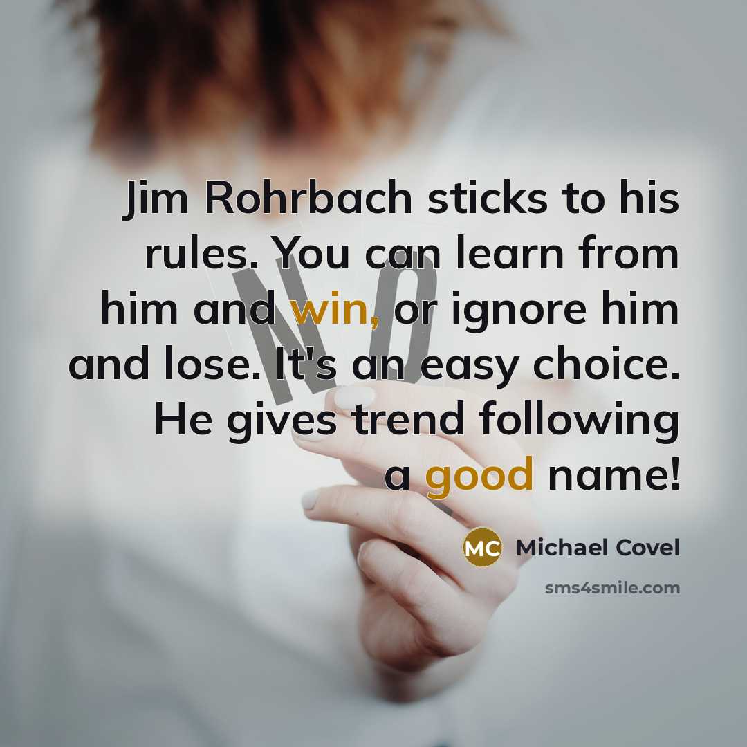 “Jim Rohrbach sticks to his rules. You can learn from him and win, or ignore him and lose. It's an easy choice. He gives trend following a good name!” quote by Michael Covel