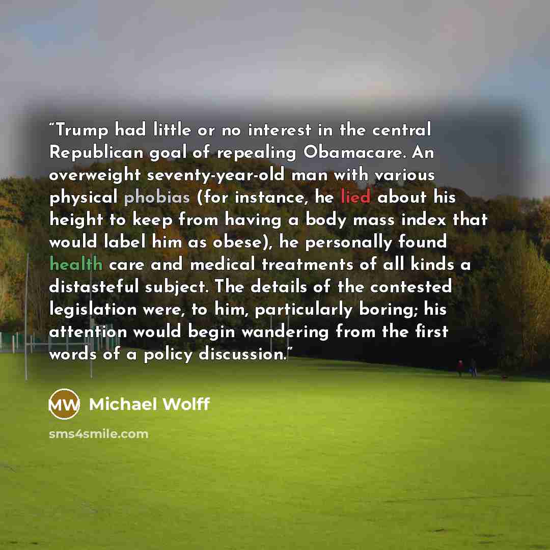 “Trump had little or no interest in the central Republican goal of repealing Obamacare. An overweight seventy-year-old man with various physical phobias (for instance, he lied about his height to keep from having a body mass index that would label him as obese), he personally found health care and…” quote by Michael Wolff