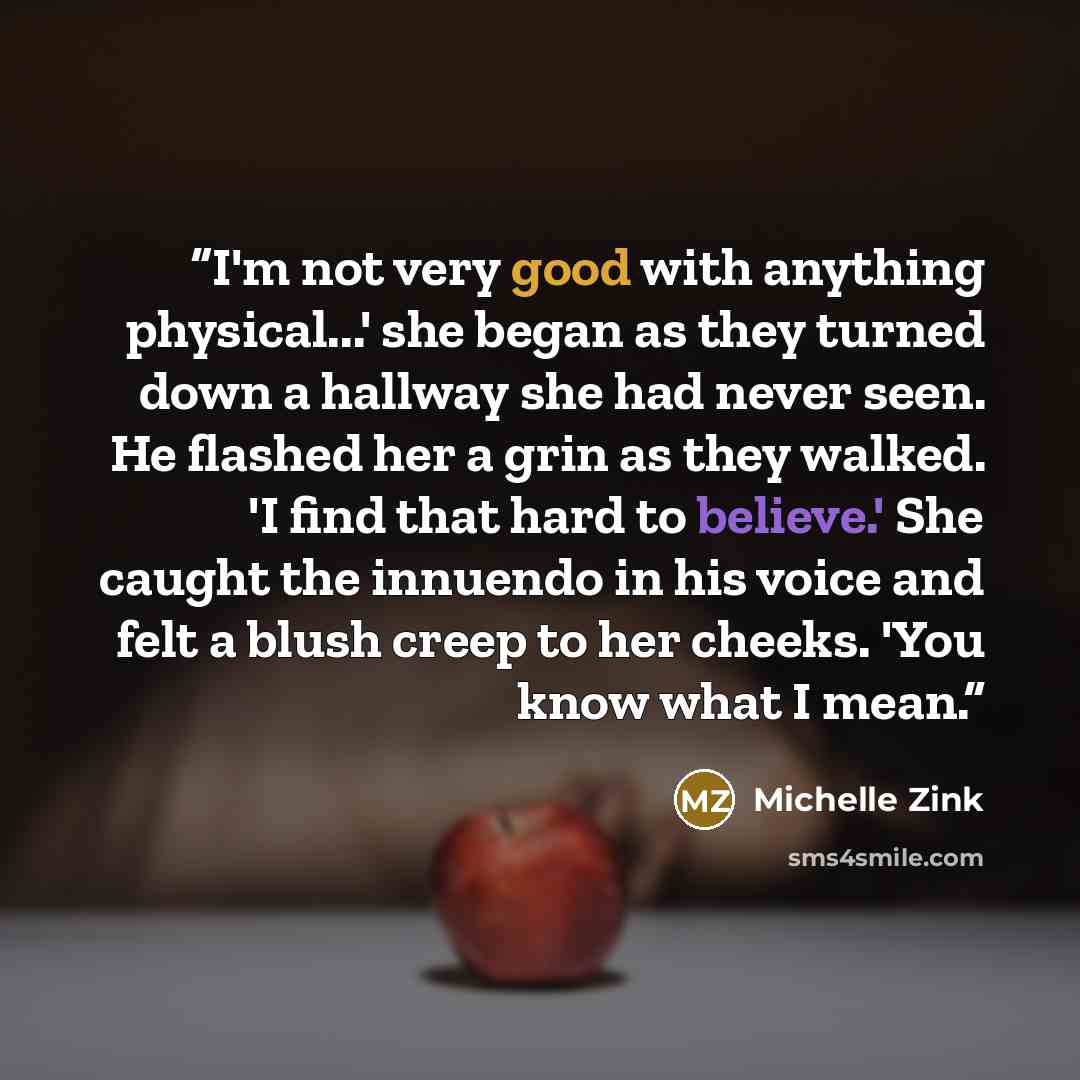 “I'm not very good with anything physical...' she began as they turned down a hallway she had never seen. He flashed her a grin as they walked. 'I find that hard to believe.' She caught the innuendo in his voice and felt a blush creep to her cheeks. 'You know what I mean.” quote by Michelle Zink