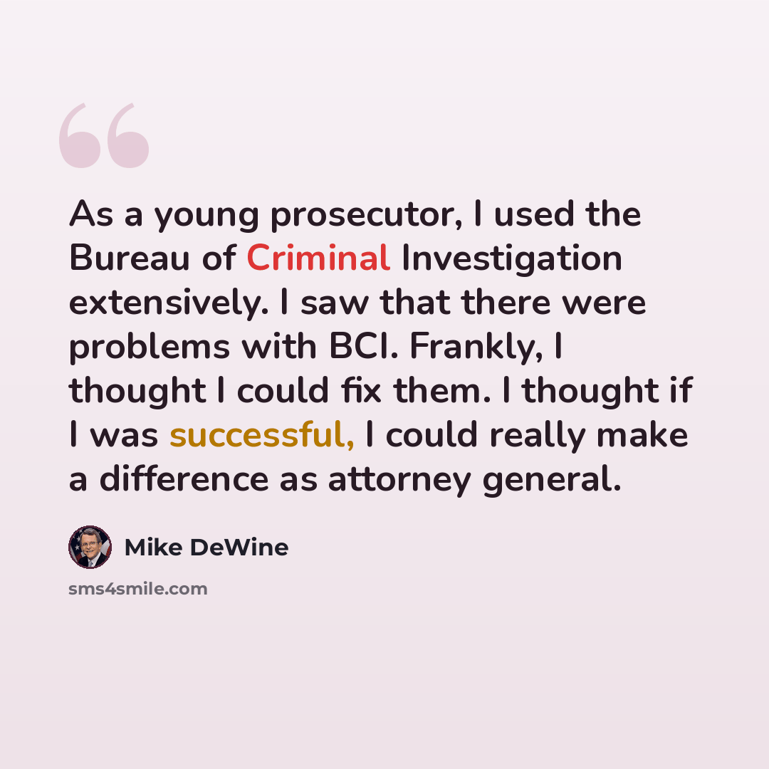 “As a young prosecutor, I used the Bureau of Criminal Investigation extensively. I saw that there were problems with BCI. Frankly, I thought I could fix them. I thought if I was successful, I could really make a difference as attorney general.” quote by Mike DeWine
