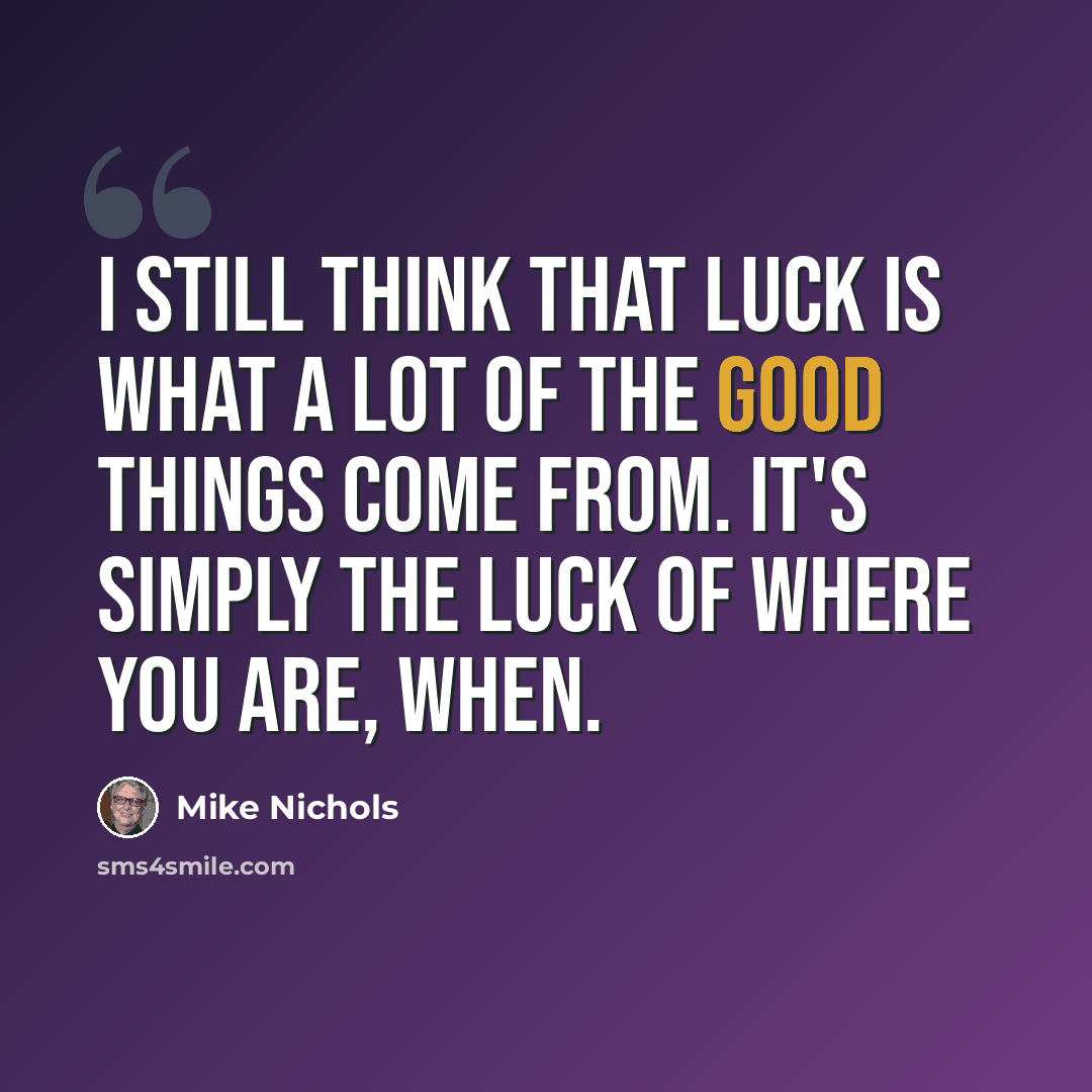 “I still think that luck is what a lot of the good things come from. It's simply the luck of where you are, when.” quote by Mike Nichols