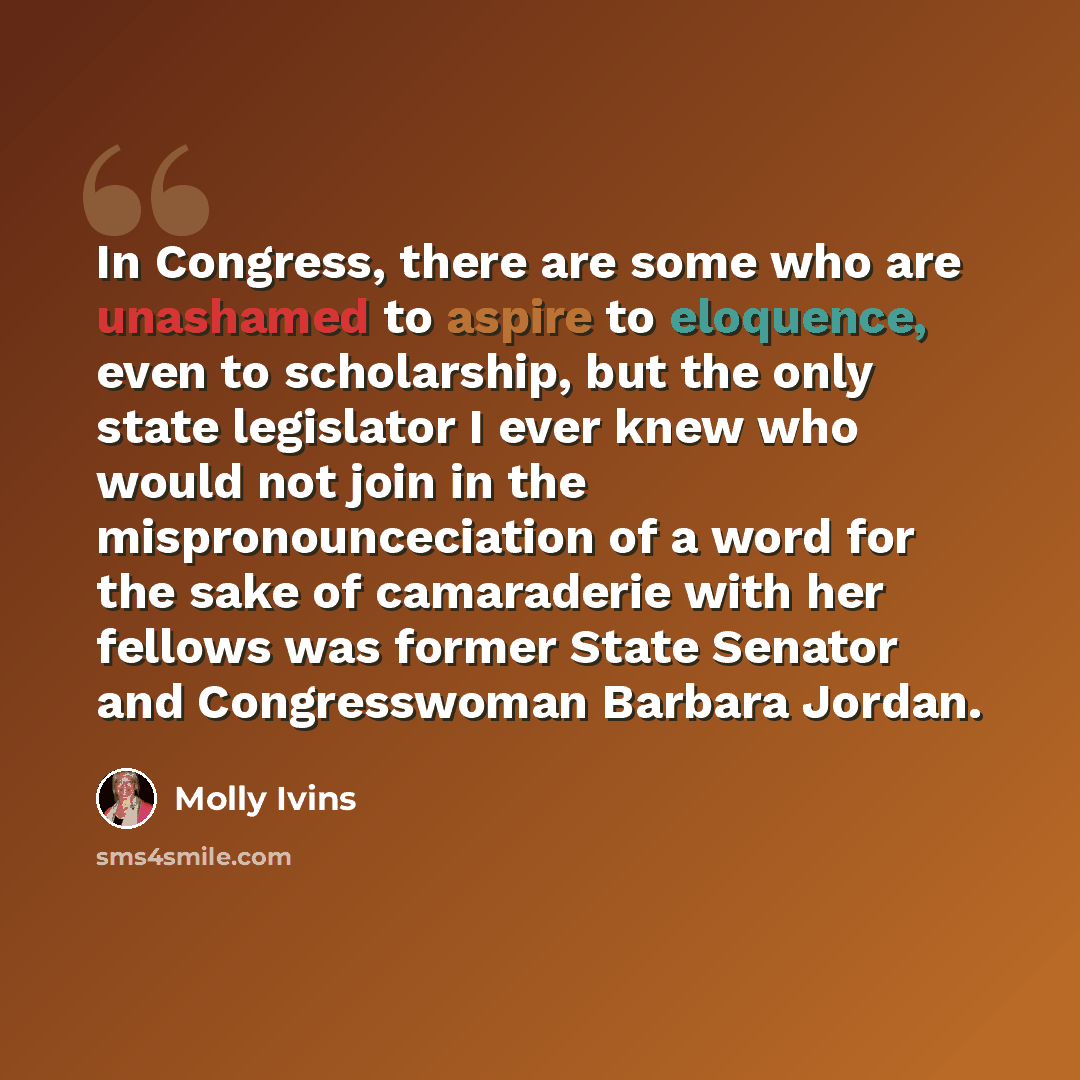 “In Congress, there are some who are unashamed to aspire to eloquence, even to scholarship, but the only state legislator I ever knew who would not join in the mispronounceciation of a word for the sake of camaraderie with her fellows was former State Senator and Congresswoman Barbara Jordan.” quote by Molly Ivins
