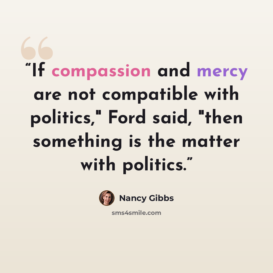 “If compassion and mercy are not compatible with politics," Ford said, "then something is the matter with politics.” quote by Nancy Gibbs