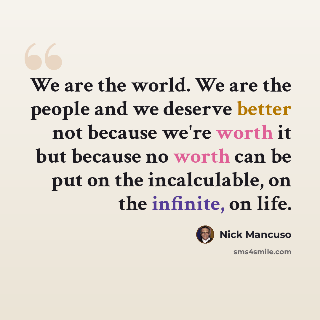 “We are the world. We are the people and we deserve better not because we're worth it but because no worth can be put on the incalculable, on the infinite, on life.” quote by Nick Mancuso