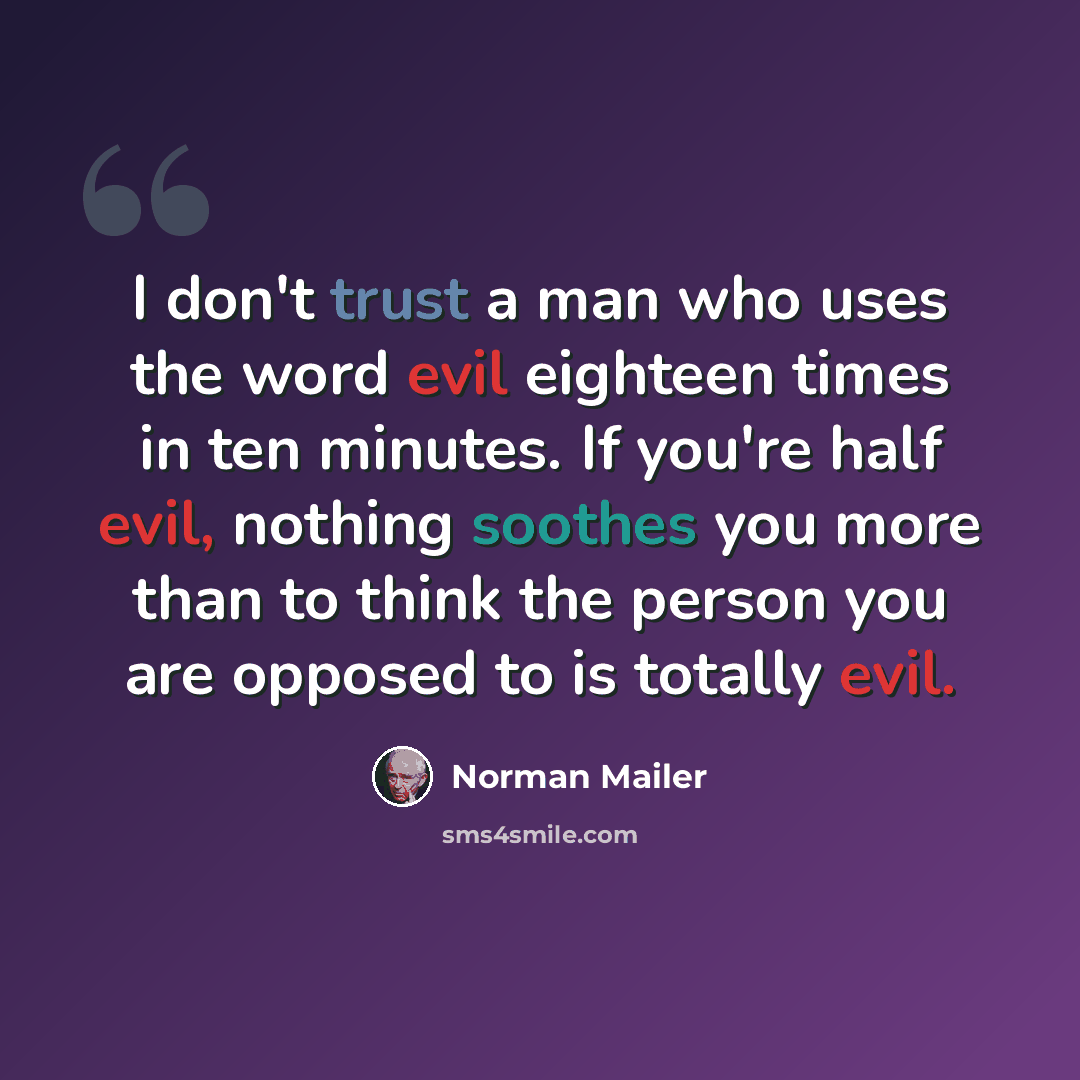 “I don't trust a man who uses the word evil eighteen times in ten minutes. If you're half evil, nothing soothes you more than to think the person you are opposed to is totally evil.” quote by Norman Mailer