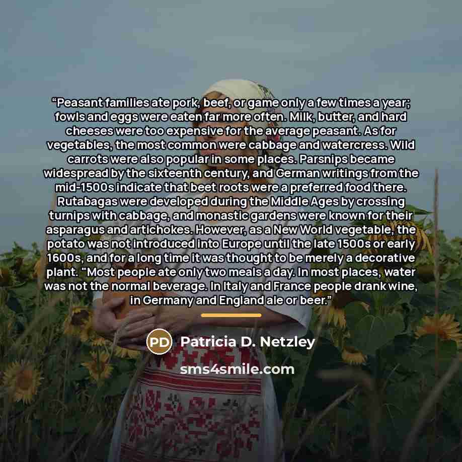 “Peasant families ate pork, beef, or game only a few times a year; fowls and eggs were eaten far more often. Milk, butter, and hard cheeses were too expensive for the average peasant. As for vegetables, the most common were cabbage and watercress. Wild carrots were also popular in some places…” quote by Patricia D. Netzley