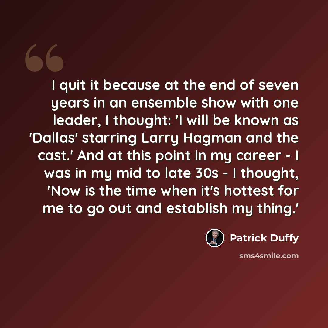 “I quit it because at the end of seven years in an ensemble show with one leader, I thought: 'I will be known as 'Dallas' starring Larry Hagman and the cast.' And at this point in my career - I was in my mid to late 30s - I thought, 'Now is the time when it's hottest for me to go out and establish…” quote by Patrick Duffy
