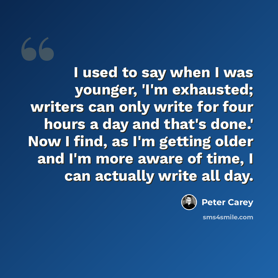 “I used to say when I was younger, 'I'm exhausted; writers can only write for four hours a day and that's done.' Now I find, as I'm getting older and I'm more aware of time, I can actually write all day.” quote by Peter Carey