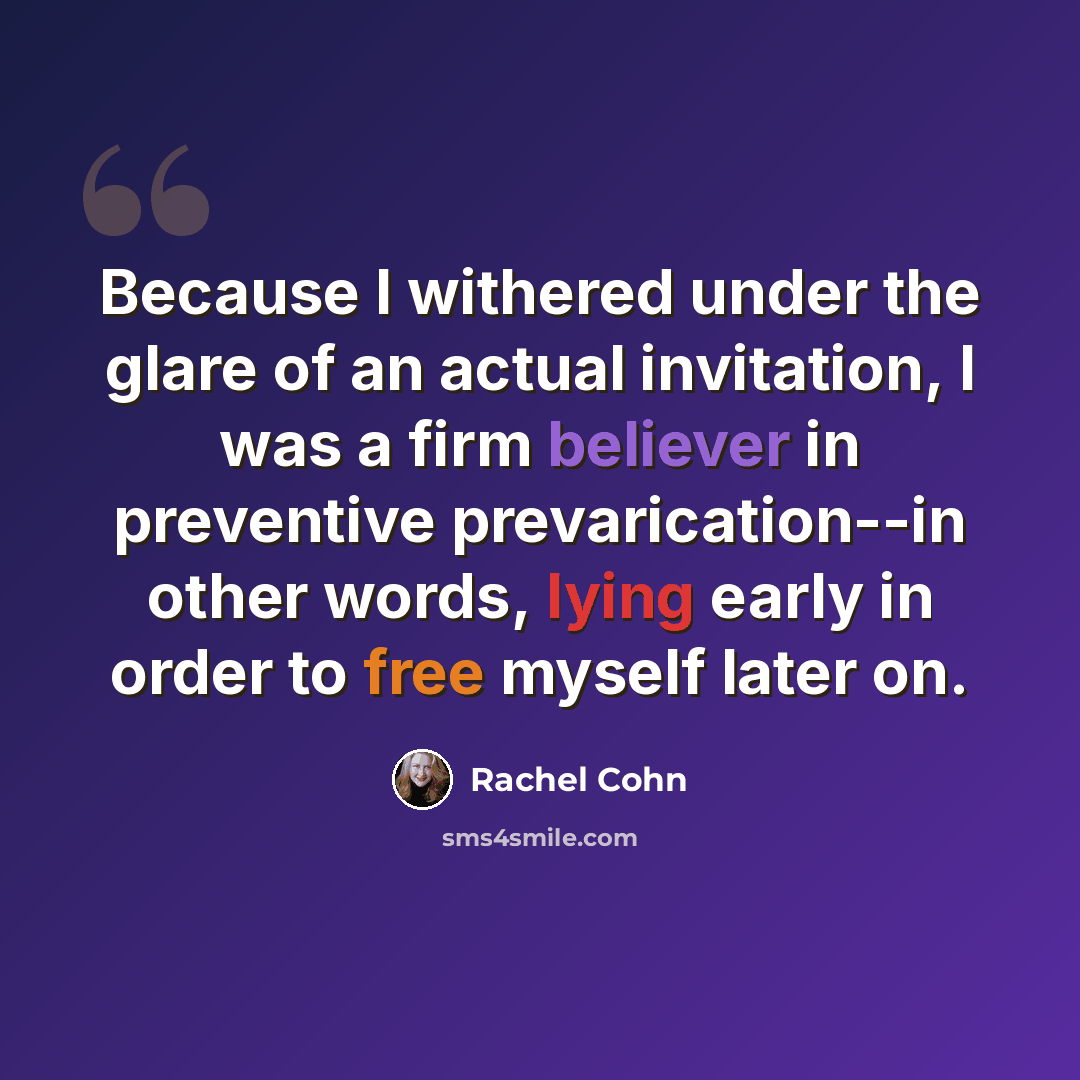 “Because I withered under the glare of an actual invitation, I was a firm believer in preventive prevarication--in other words, lying early in order to free myself later on.” quote by Rachel Cohn