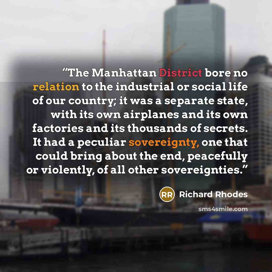 “The Manhattan District bore no relation to the industrial or social life of our country; it was a separate state, with its own airplanes and its own factories and its thousands of secrets. It had a peculiar sovereignty, one that could bring about the end, peacefully or violently, of all other…” quote by Richard Rhodes