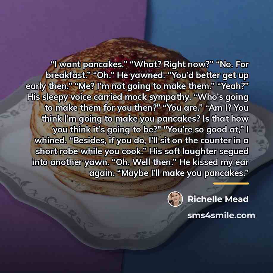 “I want pancakes.” “What? Right now?” “No. For breakfast.” “Oh.” He yawned. “You’d better get up early then.” “Me? I’m not going to make them.” “Yeah?” His sleepy voice carried mock sympathy. “Who’s going to make them for you then?” “You are.” “Am I? You think I’m going to make you pancakes? Is…” quote by Richelle Mead