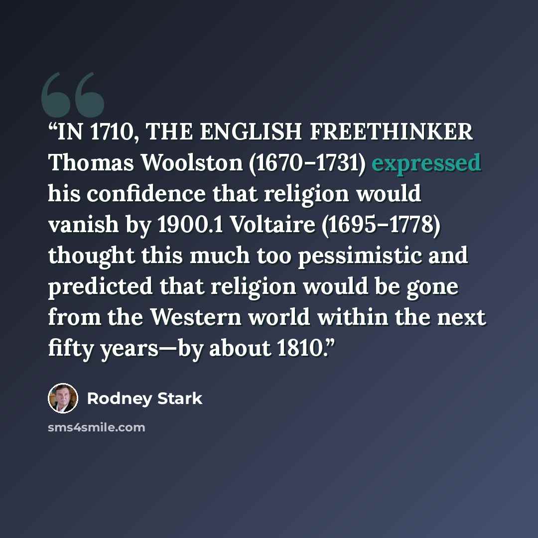 “IN 1710, THE ENGLISH FREETHINKER Thomas Woolston (1670–1731) expressed his confidence that religion would vanish by 1900.1 Voltaire (1695–1778) thought this much too pessimistic and predicted that religion would be gone from the Western world within the next fifty years—by about 1810.” quote by Rodney Stark
