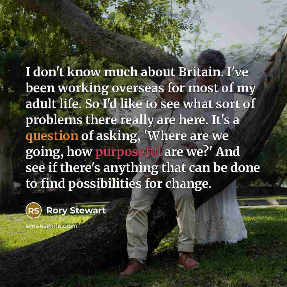 “I don't know much about Britain. I've been working overseas for most of my adult life. So I'd like to see what sort of problems there really are here. It's a question of asking, 'Where are we going, how purposeful are we?' And see if there's anything that can be done to find possibilities for…” quote by Rory Stewart