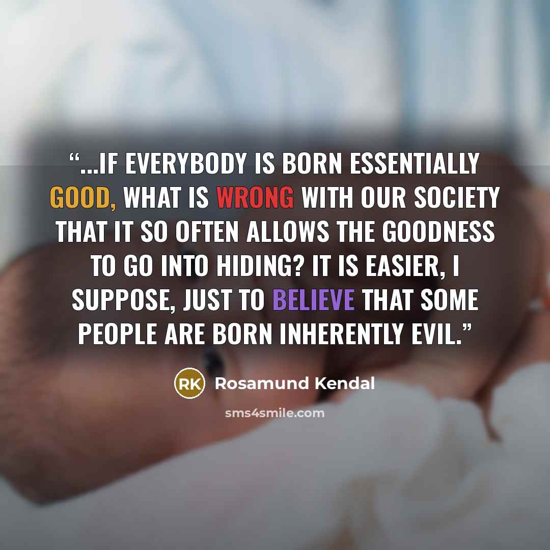 “...if everybody is born essentially good, what is wrong with our society that it so often allows the goodness to go into hiding? It is easier, I suppose, just to believe that some people are born inherently evil.” quote by Rosamund Kendal