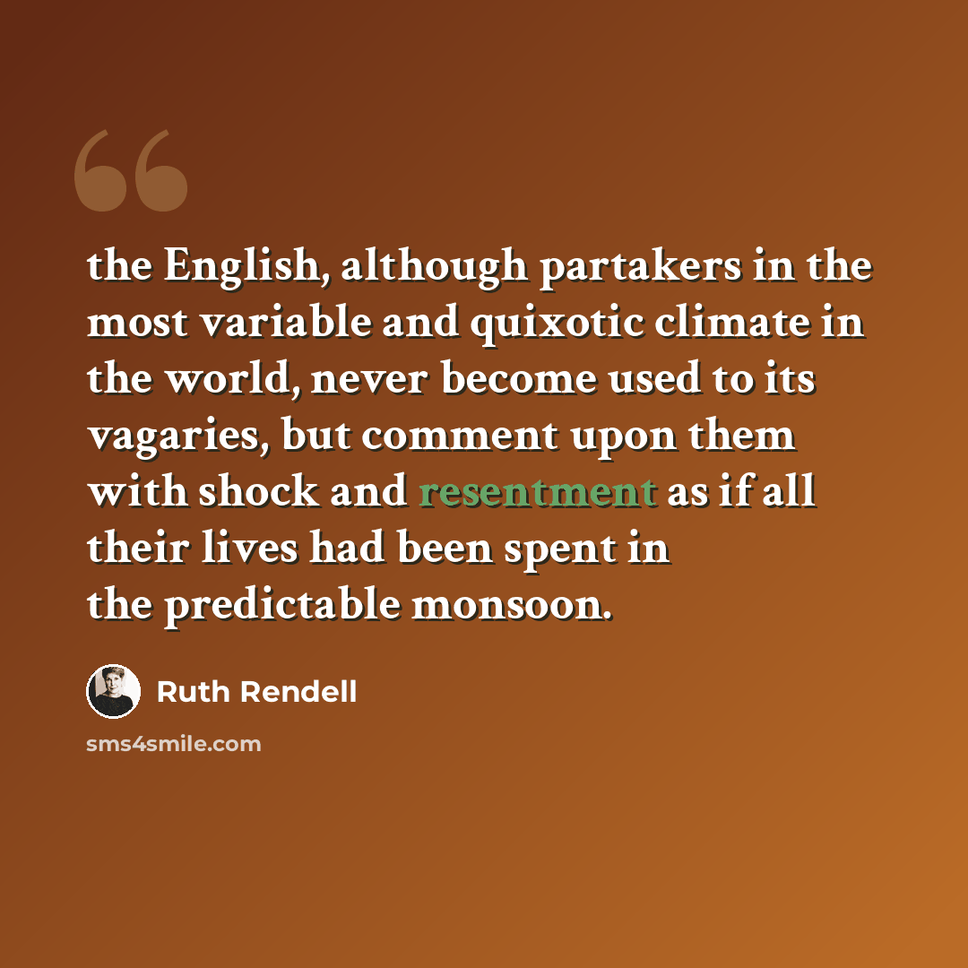 “the English, although partakers in the most variable and quixotic climate in the world, never become used to its vagaries, but comment upon them with shock and resentment as if all their lives had been spent in the predictable monsoon.” quote by Ruth Rendell