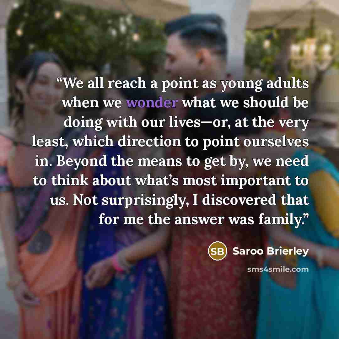 “We all reach a point as young adults when we wonder what we should be doing with our lives—or, at the very least, which direction to point ourselves in. Beyond the means to get by, we need to think about what’s most important to us. Not surprisingly, I discovered that for me the answer was family.” quote by Saroo Brierley