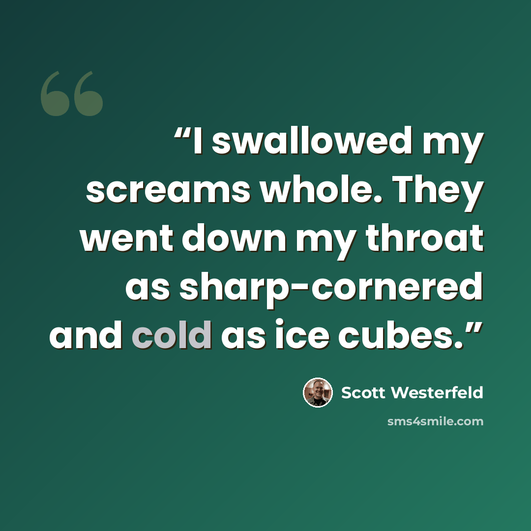 “I swallowed my screams whole. They went down my throat as sharp-cornered and cold as ice cubes.” quote by Scott Westerfeld