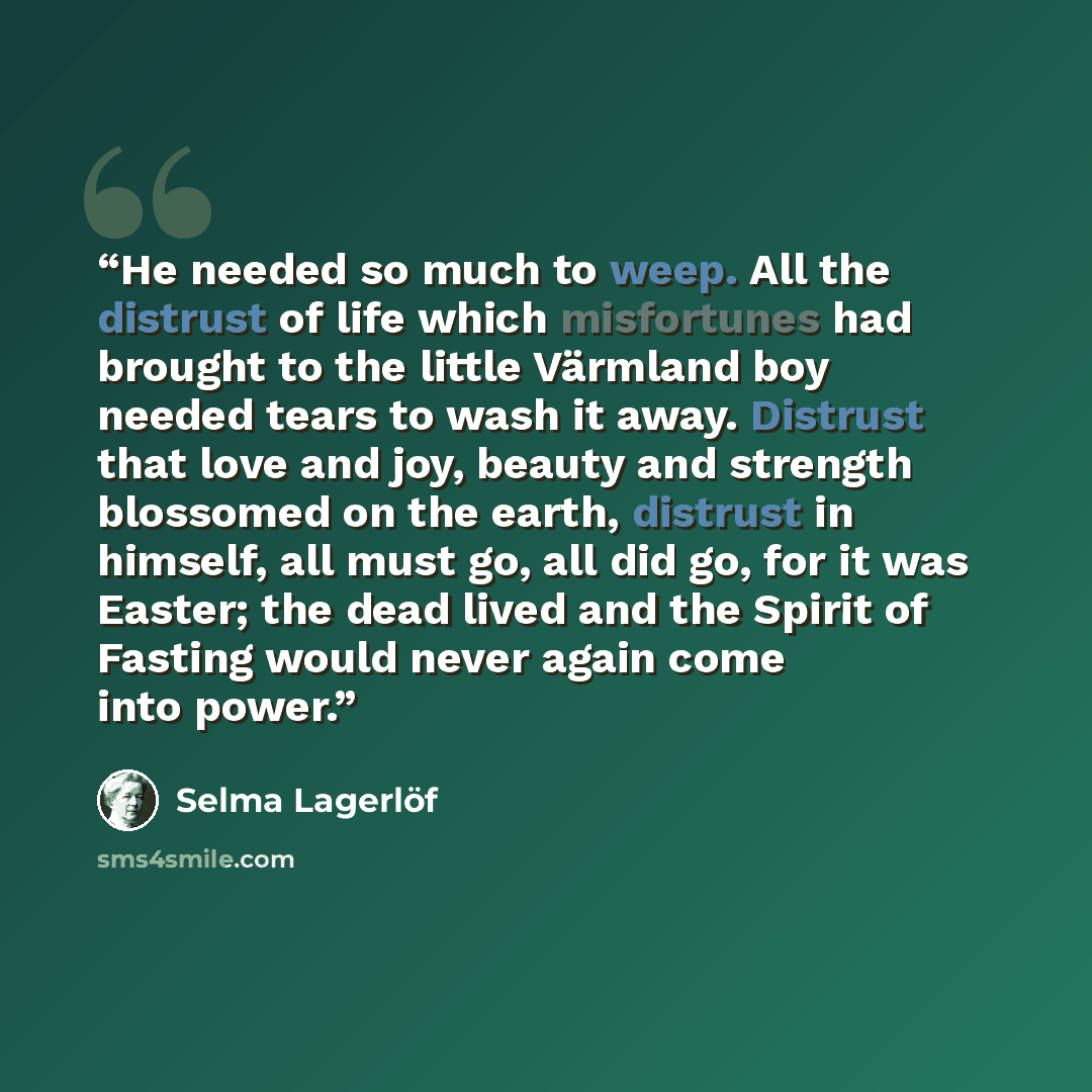 “He needed so much to weep. All the distrust of life which misfortunes had brought to the little Värmland boy needed tears to wash it away. Distrust that love and joy, beauty and strength blossomed on the earth, distrust in himself, all must go, all did go, for it was Easter; the dead lived and the…” quote by Selma Lagerlöf