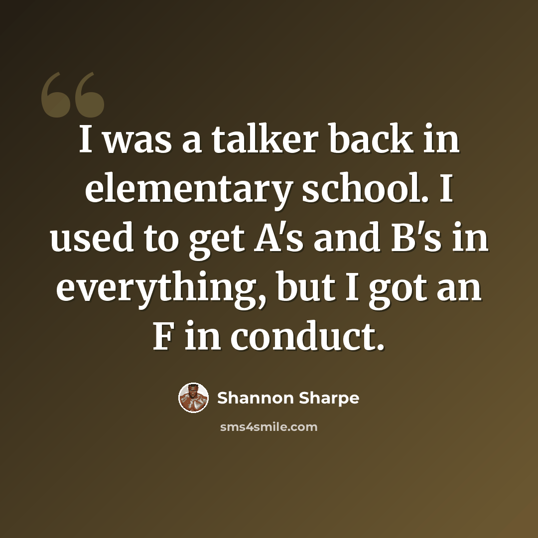 “I was a talker back in elementary school. I used to get A's and B's in everything, but I got an F in conduct.” quote by Shannon Sharpe