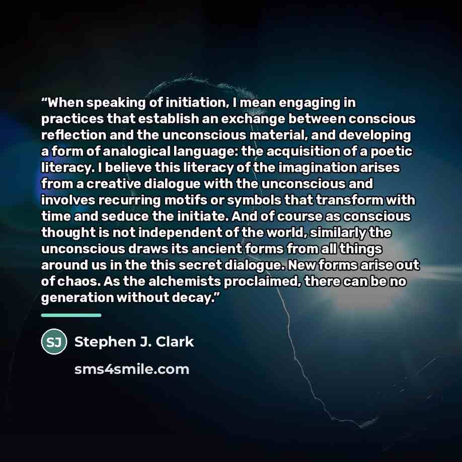 “When speaking of initiation, I mean engaging in practices that establish an exchange between conscious reflection and the unconscious material, and developing a form of analogical language: the acquisition of a poetic literacy. I believe this literacy of the imagination arises from a creative…” quote by Stephen J. Clark