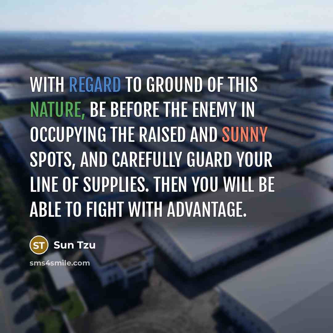 “With regard to ground of this nature, be before the enemy in occupying the raised and sunny spots, and carefully guard your line of supplies. Then you will be able to fight with advantage.” quote by Sun Tzu
