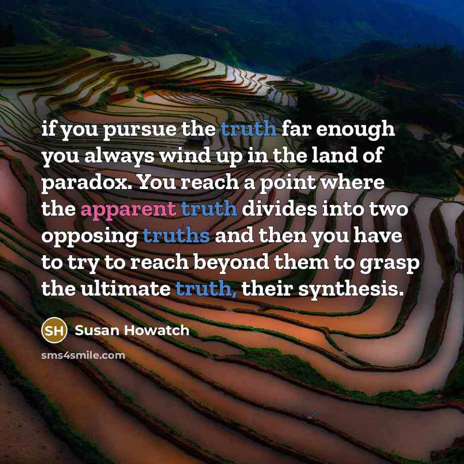 “if you pursue the truth far enough you always wind up in the land of paradox. You reach a point where the apparent truth divides into two opposing truths and then you have to try to reach beyond them to grasp the ultimate truth, their synthesis.” quote by Susan Howatch