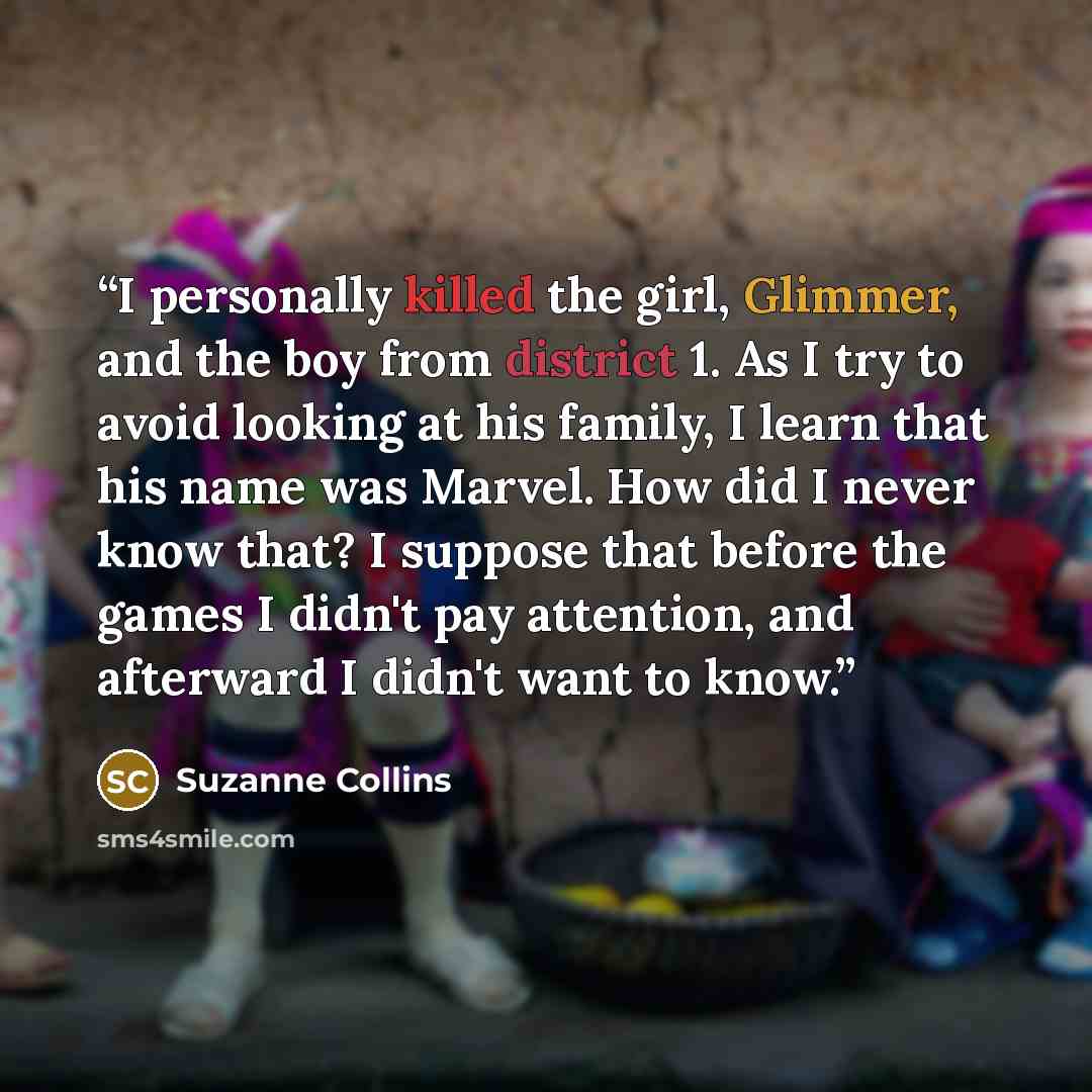 “I personally killed the girl, Glimmer, and the boy from district 1. As I try to avoid looking at his family, I learn that his name was Marvel. How did I never know that? I suppose that before the games I didn't pay attention, and afterward I didn't want to know.” quote by Suzanne Collins