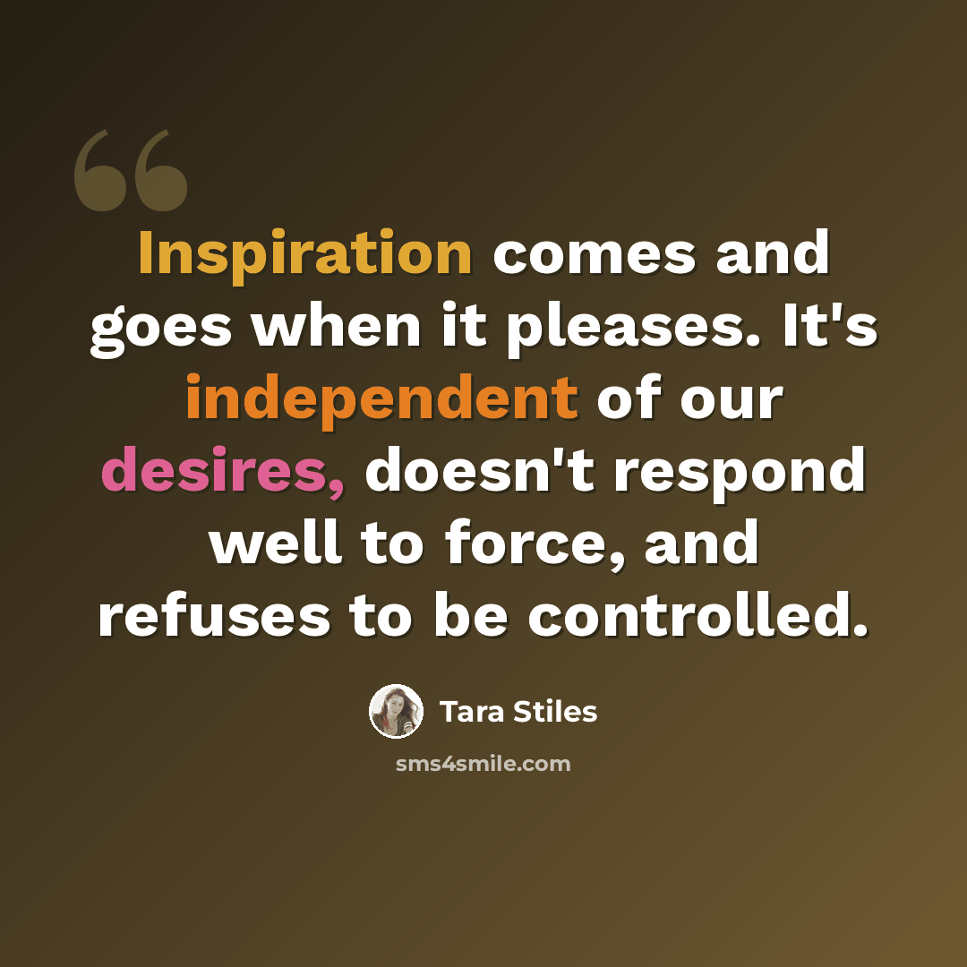 “Inspiration comes and goes when it pleases. It's independent of our desires, doesn't respond well to force, and refuses to be controlled.” quote by Tara Stiles