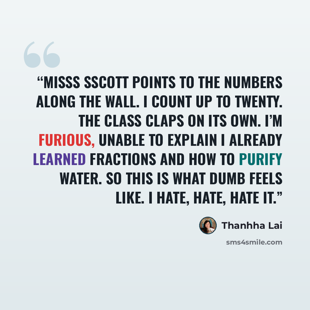 “MiSSS SScott points to the numbers along the wall. I count up to twenty. The class claps on its own. I’m furious, unable to explain I already learned fractions and how to purify water. So this is what dumb feels like. I hate, hate, hate it.” quote by Thanhha Lai