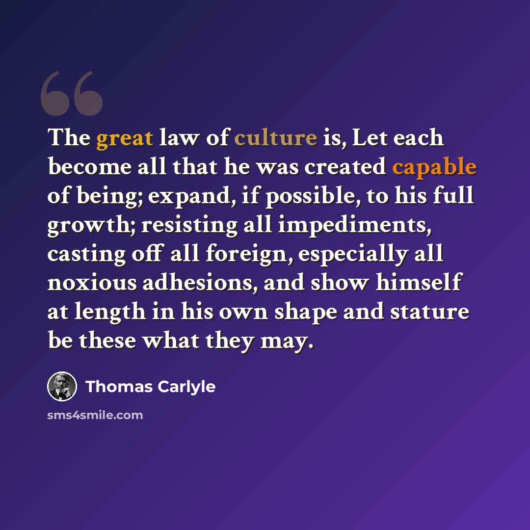 “The great law of culture is, Let each become all that he was created capable of being; expand, if possible, to his full growth; resisting all impediments, casting off all foreign, especially all noxious adhesions, and show himself at length in his own shape and stature be these what they may.” quote by Thomas Carlyle