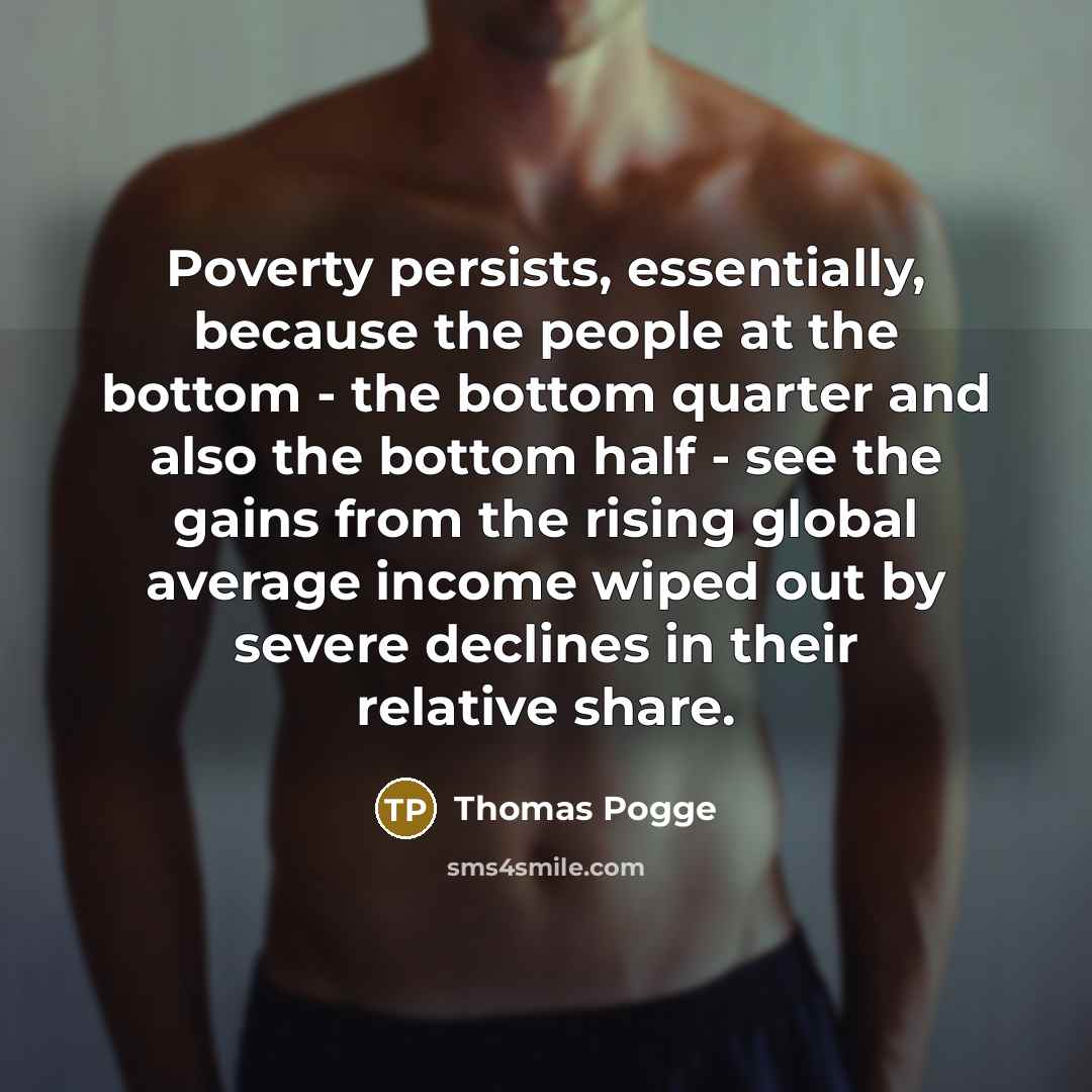 “Poverty persists, essentially, because the people at the bottom - the bottom quarter and also the bottom half - see the gains from the rising global average income wiped out by severe declines in their relative share.” quote by Thomas Pogge