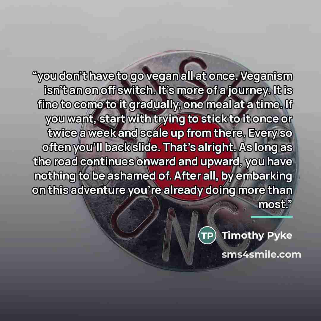 “you don’t have to go vegan all at once. Veganism isn’t an on off switch. It’s more of a journey. It is fine to come to it gradually, one meal at a time. If you want, start with trying to stick to it once or twice a week and scale up from there. Every so often you'll back slide. That’s alright. As…” quote by Timothy Pyke