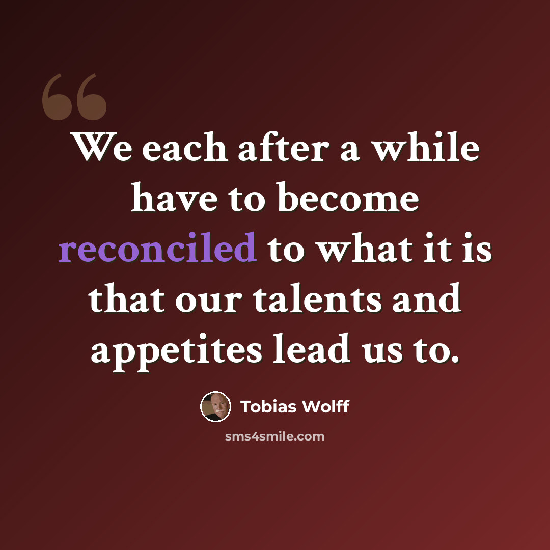 “We each after a while have to become reconciled to what it is that our talents and appetites lead us to.” quote by Tobias Wolff