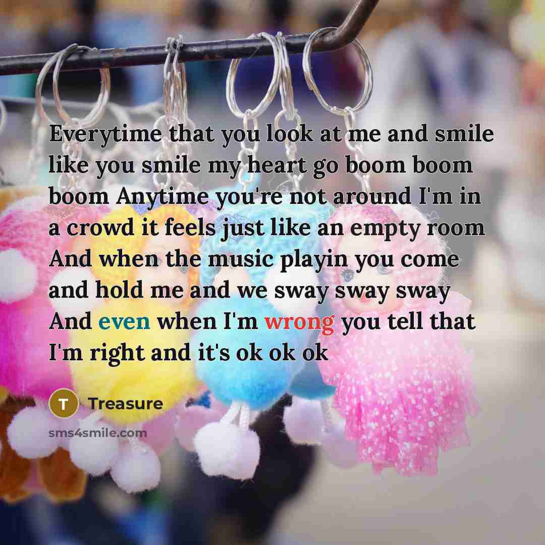 “Everytime that you look at me and smile like you smile my heart go boom boom boom Anytime you're not around I'm in a crowd it feels just like an empty room And when the music playin you come and hold me and we sway sway sway And even when I'm wrong you tell that I'm right and it's ok ok ok” quote by Treasure