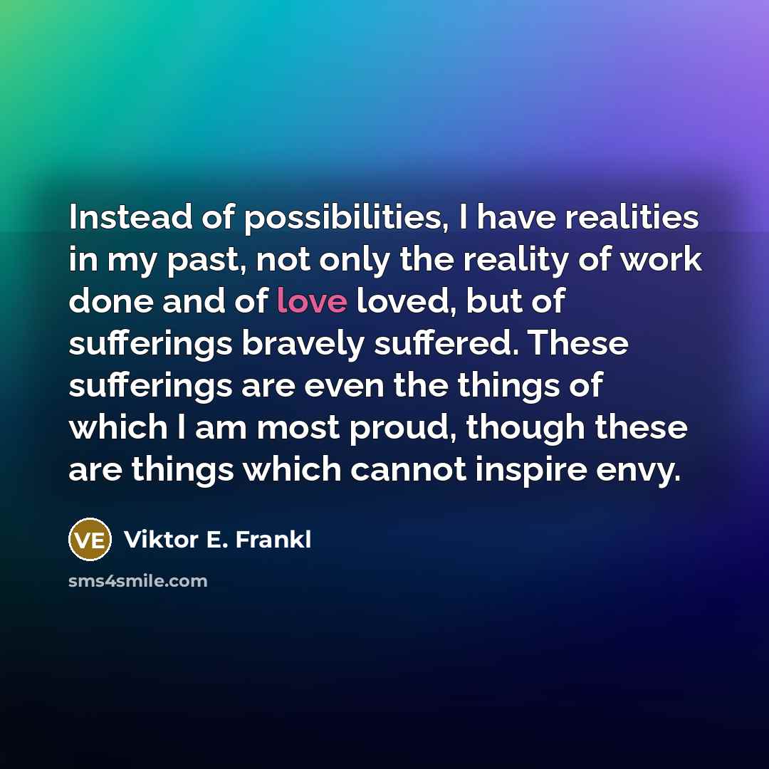 “Instead of possibilities, I have realities in my past, not only the reality of work done and of love loved, but of sufferings bravely suffered. These sufferings are even the things of which I am most proud, though these are things which cannot inspire envy.” quote by Viktor E. Frankl